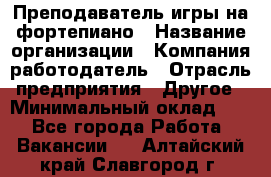 Преподаватель игры на фортепиано › Название организации ­ Компания-работодатель › Отрасль предприятия ­ Другое › Минимальный оклад ­ 1 - Все города Работа » Вакансии   . Алтайский край,Славгород г.